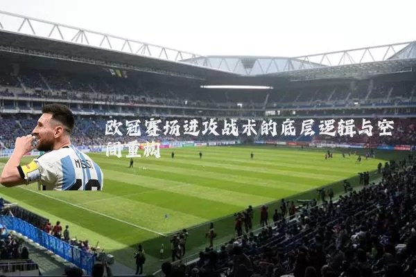 欧冠赛场进攻战术的底层逻辑与空间重构
