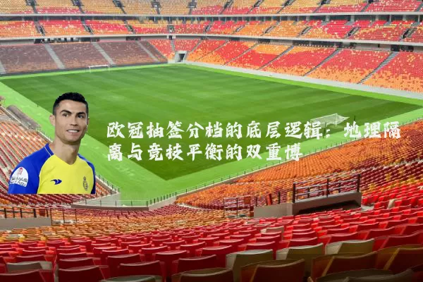 欧冠抽签分档的底层逻辑:地理隔离与竞技平衡的双重博弈